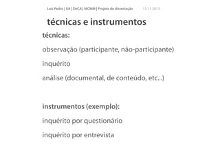 Luís Pedro | UA | DeCA | MCMM | Projeto de dissertação

15 11 2013

técnicas e instrumentos
técnicas:
observação (participante, não-participante)
inquérito
análise (documental, de conteúdo, etc...)
!

instrumentos (exemplo):
inquérito por questionário
inquérito por entrevista

 