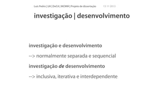 Luís Pedro | UA | DeCA | MCMM | Projeto de dissertação

15 11 2013

investigação | desenvolvimento

investigação e desenvolvimento
--> normalmente separada e sequencial
investigação de desenvolvimento
--> inclusiva, iterativa e interdependente

 