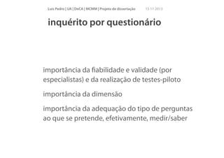 Luís Pedro | UA | DeCA | MCMM | Projeto de dissertação

15 11 2013

inquérito por questionário

!

importância da ﬁabilidade e validade (por
especialistas) e da realização de testes-piloto
importância da dimensão
importância da adequação do tipo de perguntas
ao que se pretende, efetivamente, medir/saber

 