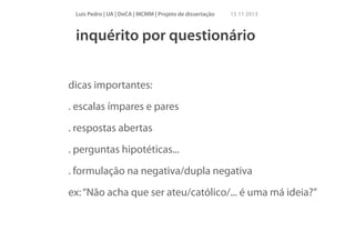 Luís Pedro | UA | DeCA | MCMM | Projeto de dissertação

15 11 2013

inquérito por questionário
!

dicas importantes:
. escalas ímpares e pares
. respostas abertas
. perguntas hipotéticas...
. formulação na negativa/dupla negativa
ex: “Não acha que ser ateu/católico/... é uma má ideia?”
!

 
