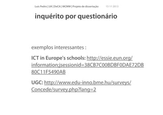 Luís Pedro | UA | DeCA | MCMM | Projeto de dissertação

15 11 2013

inquérito por questionário

exemplos interessantes :
ICT in Europe's schools: http://essie.eun.org/
information;jsessionid=38CB7C00BDBF0DAE72DB
80C11F5490AB
UGC: http://www.edu-inno.bme.hu/surveys/
Concede/survey.php?lang=2

 
