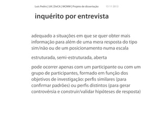 Luís Pedro | UA | DeCA | MCMM | Projeto de dissertação

15 11 2013

inquérito por entrevista
!

adequado a situações em que se quer obter mais
informação para além de uma mera resposta do tipo
sim/não ou de um posicionamento numa escala
estruturada, semi-estruturada, aberta
pode ocorrer apenas com um participante ou com um
grupo de participantes, formado em função dos
objetivos de investigação: perﬁs similares (para
conﬁrmar padrões) ou perﬁs distintos (para gerar
controvérsia e construir/validar hipóteses de resposta)
!

 