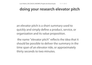 Luís Pedro | UA | DeCA | MCMM | Projeto de dissertação

15 11 2013

doing your research elevator pitch

an elevator pitch is a short summary used to
quickly and simply deﬁne a product, service, or
organization and its value proposition.
the name "elevator pitch" reﬂects the idea that it
should be possible to deliver the summary in the
time span of an elevator ride, or approximately
thirty seconds to two minutes.

 