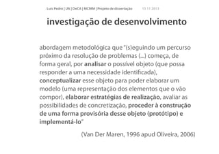 Luís Pedro | UA | DeCA | MCMM | Projeto de dissertação

15 11 2013

investigação de desenvolvimento
!

abordagem metodológica que “(s)eguindo um percurso
próximo da resolução de problemas (...) começa, de
forma geral, por analisar o possível objeto (que possa
responder a uma necessidade identiﬁcada),
conceptualizar esse objeto para poder elaborar um
modelo (uma representação dos elementos que o vão
compor), elaborar estratégias de realização, avaliar as
possibilidades de concretização, proceder à construção
de uma forma provisória desse objeto (protótipo) e
implementá-lo”
(Van Der Maren, 1996 apud Oliveira, 2006)

 