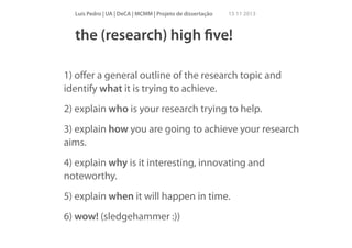 Luís Pedro | UA | DeCA | MCMM | Projeto de dissertação

15 11 2013

the (research) high ﬁve!
!

1) oﬀer a general outline of the research topic and
identify what it is trying to achieve.
2) explain who is your research trying to help.
3) explain how you are going to achieve your research
aims.
4) explain why is it interesting, innovating and
noteworthy.
5) explain when it will happen in time.
6) wow! (sledgehammer :))

 