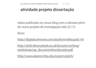 Luís Pedro | UA | DeCA | MCMM | Projeto de dissertação

15 11 2013

atividade projeto dissertação
!

vídeo publicado no vosso blog com o elevator pitch
do vosso projeto de investigação (até 22.11)
dicas:
http://digitalcommons.unl.edu/kimmelfacpub/14/
http://skills.library.leeds.ac.uk/lecturer/writing/
workshops/ug_diss/activities/elevator.pdf
http://www.alumni.hbs.edu/careers/pitch/

 