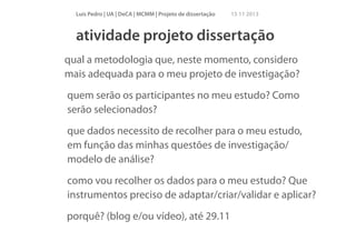 Luís Pedro | UA | DeCA | MCMM | Projeto de dissertação

15 11 2013

atividade projeto dissertação
qual a metodologia que, neste momento, considero
mais adequada para o meu projeto de investigação?
quem serão os participantes no meu estudo? Como
serão selecionados?
que dados necessito de recolher para o meu estudo,
em função das minhas questões de investigação/
modelo de análise?
como vou recolher os dados para o meu estudo? Que
instrumentos preciso de adaptar/criar/validar e aplicar?
porquê? (blog e/ou vídeo), até 29.11

 