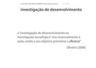 Luís Pedro | UA | DeCA | MCMM | Projeto de dissertação

15 11 2013

investigação de desenvolvimento

a “investigação de desenvolvimento ou
investigação tecnológica” visa essencialmente a
ação, sendo o seu objetivo prioritário a eﬁcácia”
Oliveira (2006)

 