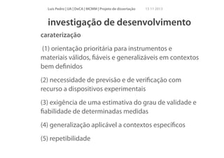 Luís Pedro | UA | DeCA | MCMM | Projeto de dissertação

15 11 2013

investigação de desenvolvimento
caraterização
(1) orientação prioritária para instrumentos e
materiais válidos, ﬁáveis e generalizáveis em contextos
bem deﬁnidos
(2) necessidade de previsão e de veriﬁcação com
recurso a dispositivos experimentais
(3) exigência de uma estimativa do grau de validade e
ﬁabilidade de determinadas medidas
(4) generalização aplicável a contextos especíﬁcos
(5) repetibilidade

 