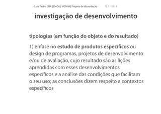 Luís Pedro | UA | DeCA | MCMM | Projeto de dissertação

15 11 2013

investigação de desenvolvimento
tipologias (em função do objeto e do resultado)
1) ênfase no estudo de produtos especíﬁcos ou
design de programas, projetos de desenvolvimento
e/ou de avaliação, cujo resultado são as lições
aprendidas com esses desenvolvimentos
especíﬁcos e a análise das condições que facilitam
o seu uso; as conclusões dizem respeito a contextos
especíﬁcos

 