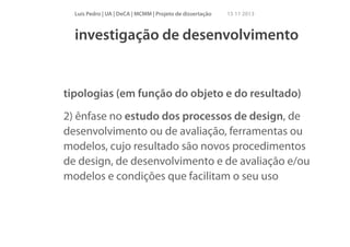 Luís Pedro | UA | DeCA | MCMM | Projeto de dissertação

15 11 2013

investigação de desenvolvimento

tipologias (em função do objeto e do resultado)
2) ênfase no estudo dos processos de design, de
desenvolvimento ou de avaliação, ferramentas ou
modelos, cujo resultado são novos procedimentos
de design, de desenvolvimento e de avaliação e/ou
modelos e condições que facilitam o seu uso

 