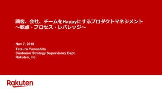 顧客、会社、チームをHappyにするプロダクトマネジメント
～観点・プロセス・レバレッジ～
Nov 7, 2018
Tetsuro Yamashita
Customer Strategy Supervisory Dept.
Rakuten, Inc.
 
