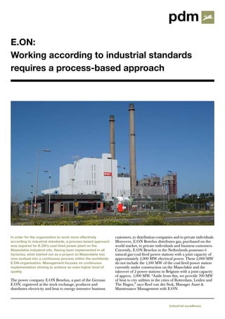 E.ON:
Working according to industrial standards
requires a process-based approach




In order for the organisation to work more effectively          customers, to distribution companies and to private individuals.
according to industrial standards, a process-based approach     Moreover, E.ON Benelux distributes gas, purchased on the
was required for E.ON’s coal-fired power plant on the           world market, to private individuals and business customers.
Maasvlakte industrial site. Having been implemented in all      Currently, E.ON Benelux in the Netherlands possesses 6
factories, what started out as a project on Maasvlakte has      natural gas/coal-fired power stations with a joint capacity of
now evolved into a continuous process within the worldwide      approximately 2,000 MW electrical power. These 2,000 MW
E.ON-organisation. Management focuses on continuous             do not include the 1,100 MW of the coal-fired power station
implementation striving to achieve an even higher level of      currently under construction on the Maasvlakte and the
quality.                                                        takeover of 2 power stations in Belgium with a joint capacity
                                                                of approx. 1,000 MW. “Aside from this, we provide 700 MW
The power company E.ON Benelux, a part of the German            of heat to city utilities in the cities of Rotterdam, Leiden and
E.ON, registered at the stock exchange, produces and            The Hague,” says Roel van der Stok, Manager Asset &
distributes electricity and heat to energy-intensive business   Maintenance Management with E.ON.



                                                                                                  Industrial excellence.
 