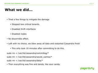 10/20/14 
WATCHING YOUR CASSANDRA CLUSTER MELT 
What we did… 
• Tried a few things to mitigate the damage 
• Stopped less critical tenants. 
• Disabled thrift interfaces 
• Disabled nodes 
• No discernible effect. 
• Left with no choice, we blew away all data and restarted Cassandra fresh 
• This only took 10 minutes after committing to do this. 
sudo rm -r /var/lib/cassandra/commitlog/* 
sudo rm -r /var/lib/cassandra/saved_caches/* 
sudo rm -r /var/lib/cassandra/data/* 
• Then everything was fine and dandy, like sour candy. 
 
