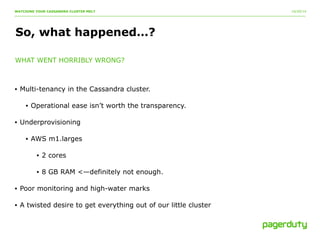 10/20/14 
WATCHING YOUR CASSANDRA CLUSTER MELT 
So, what happened…? 
WHAT WENT HORRIBLY WRONG? 
• Multi-tenancy in the Cassandra cluster. 
• Operational ease isn’t worth the transparency. 
• Underprovisioning 
• AWS m1.larges 
• 2 cores 
• 8 GB RAM <—definitely not enough. 
• Poor monitoring and high-water marks 
• A twisted desire to get everything out of our little cluster 
 