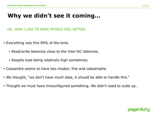 10/20/14 
WATCHING YOUR CASSANDRA CLUSTER MELT 
Why we didn’t see it coming… 
OR, HOW I LIKE TO MAKE MYSELF FEEL BETTER. 
• Everything was fine 99% of the time. 
• Read/write latencies close to the inter-DC latencies. 
• Despite load being relatively high sometimes. 
• Cassandra seems to have two modes: fine and catastrophe 
• We thought, “we don’t have much data, it should be able to handle this.” 
• Thought we must have misconfigured something. We didn’t need to scale up… 
 