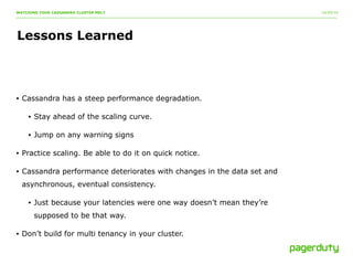 10/20/14 
WATCHING YOUR CASSANDRA CLUSTER MELT 
Lessons Learned 
• Cassandra has a steep performance degradation. 
• Stay ahead of the scaling curve. 
• Jump on any warning signs 
• Practice scaling. Be able to do it on quick notice. 
• Cassandra performance deteriorates with changes in the data set and 
asynchronous, eventual consistency. 
• Just because your latencies were one way doesn’t mean they’re 
supposed to be that way. 
• Don’t build for multi tenancy in your cluster. 
 