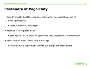 10/20/14 
WATCHING YOUR CASSANDRA CLUSTER MELT 
Cassandra at PagerDuty 
• Used to provide durable, consistent read/writes in a critical pipeline of 
service applications 
• Scala, Cassandra, Zookeeper. 
• Receives ~25 requests a sec 
• Each request is a handful of operations then processed asynchronously 
• Never lose an event. Never lose a message. 
• This has HUGE implications around our design and architecture. 
 