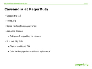 10/20/14 
WATCHING YOUR CASSANDRA CLUSTER MELT 
Cassandra at PagerDuty 
• Cassandra 1.2 
• Thrift API 
• Using Hector/Cassie/Astyanax 
• Assigned tokens 
• Putting off migrating to vnodes 
• It is not big data 
• Clusters ~10s of GB 
• Data in the pipe is considered ephemeral 
 