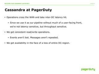 10/20/14 
WATCHING YOUR CASSANDRA CLUSTER MELT 
Cassandra at PagerDuty 
• Operations cross the WAN and take inter-DC latency hit. 
• Since we use it as our pipeline without much of a user-facing front, 
we’re not latency sensitive, but throughput sensitive. 
• We get consistent read/write operations. 
• Events aren’t lost. Messages aren’t repeated. 
• We get availability in the face of a loss of entire DC-region. 
 