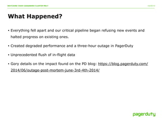 10/20/14 
WATCHING YOUR CASSANDRA CLUSTER MELT 
What Happened? 
• Everything fell apart and our critical pipeline began refusing new events and 
halted progress on existing ones. 
• Created degraded performance and a three-hour outage in PagerDuty 
• Unprecedented flush of in-flight data 
• Gory details on the impact found on the PD blog: https://blog.pagerduty.com/ 
2014/06/outage-post-mortem-june-3rd-4th-2014/ 
 