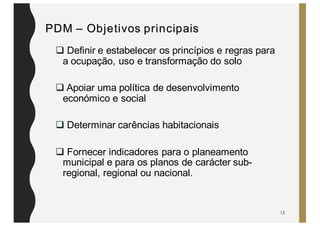 PDM – Objetivos principais
q Definir e estabelecer os princípios e regras para
a ocupação, uso e transformação do solo
q Apoiar uma política de desenvolvimento
económico e social
q Determinar carências habitacionais
q Fornecer indicadores para o planeamento
municipal e para os planos de carácter sub-
regional, regional ou nacional.
13
 