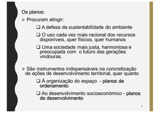Os planos:
Ø Procuram atingir:
q A defesa da sustentabilidade do ambiente
q O uso cada vez mais racional dos recursos
disponíveis, quer físicos, quer humanos
q Uma sociedade mais justa, harmoniosa e
preocupada com o futuro das gerações
vindouras.
Ø São instrumentos indispensáveis na concretização
de ações de desenvolvimento territorial, quer quanto
q À organização do espaço - planos de
ordenamento
q Ao desenvolvimento socioeconómico - planos
de desenvolvimento
4
 