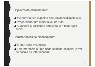 Objetivos do planeamento:
q Melhorar o uso e gestão dos recursos disponíveis
q Proporcionar um maior nível de vida
q Aumentar a qualidade ambiental e o bem-estar
social
Características do planeamento:
q É uma ação voluntária
q Faz referência a uma dada unidade espacial (nível
de escala de intervenção)
5
 