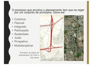 O processo que envolve o planeamento tem que se reger
por um conjunto de princípios. Deve ser:
§ Contínuo
§ Flexível
§ Integrado
§ Participado
§ Sustentado
§ Justo
§ Prospetivo
§ Multidisciplinar
Pormenor da planta de
ordenamento do Porto e
foto aérea
6
 