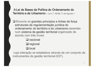 A Lei de Bases da Política do Ordenamento do
Território e de Urbanismo - Lei n.º 48/98,11 de Agosto –
q Enuncia os grandes princípios e linhas de força
estruturais da regulamentação jurídica do
ordenamento do território e do urbanismo assentes
num sistema de gestão territorial organizado de
acordo com três níveis
q nacional
q regional
q local
cuja interação se estabelece através de um conjunto de
instrumentos de gestão territorial (IGT).
7
 