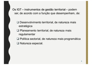Os IGT – instrumentos de gestão territorial – podem
ser, de acordo com a função que desempenham, de:
q Desenvolvimento territorial, de natureza mais
estratégica
q Planeamento territorial, de natureza mais
regulamentar
q Política sectorial, de natureza mais programática
q Natureza especial.
8
 