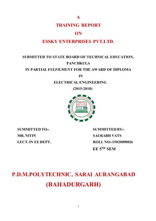 1
A
TRAINING REPORT
ON
ESSKY ENTERPRISES PVT.LTD.
SUBMITTED TO STATE BOARD OF TECHNICAL EDUCATION,
PANCHKULA
IN PARTIAL FULFILMENT FOR THE AWARD OF DIPLOMA
IN
ELECTRICAL ENGINEERING
(2015-2018)
SUMMITTED TO:- SUMMITTED BY:-
MR. NITIN SAURABH VATS
LECT. IN EE DEPT. ROLL NO:-15020090026
EE 5TH
SEM
P.D.M.POLYTECHNIC, SARAI AURANGABAD
(BAHADURGARH)
 