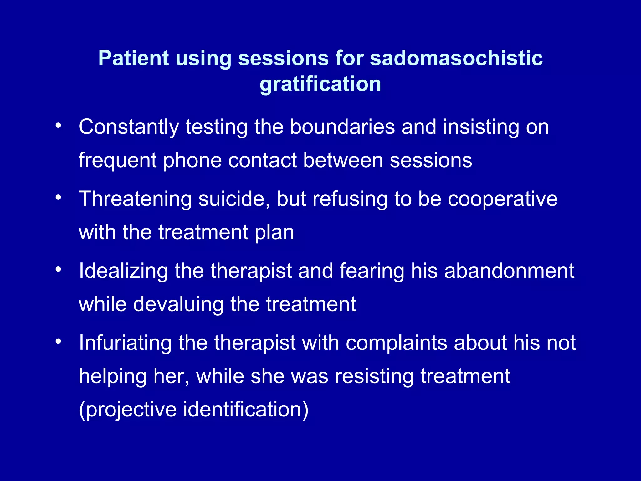 Patient using sessions for sadomasochistic gratification Constantly testing the boundaries and insisting on frequent phone contact between sessions Threatening suicide, but refusing to be cooperative with the treatment plan Idealizing the therapist and fearing his abandonment while devaluing the treatment Infuriating the therapist with complaints about his not helping her, while she was resisting treatment (projective identification) 