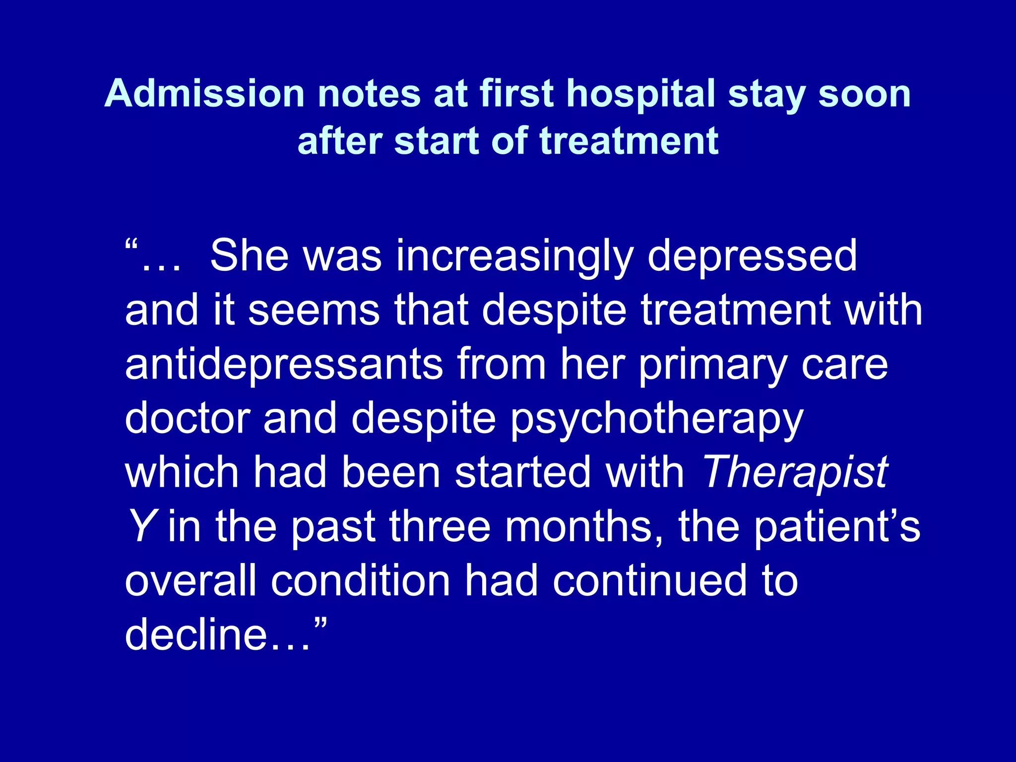 Admission notes at first hospital stay soon after start of treatment “…  She was increasingly depressed and it seems that despite treatment with antidepressants from her primary care doctor and despite psychotherapy which had been started with  Therapist Y  in the past three months, the patient’s overall condition had continued to decline…” 