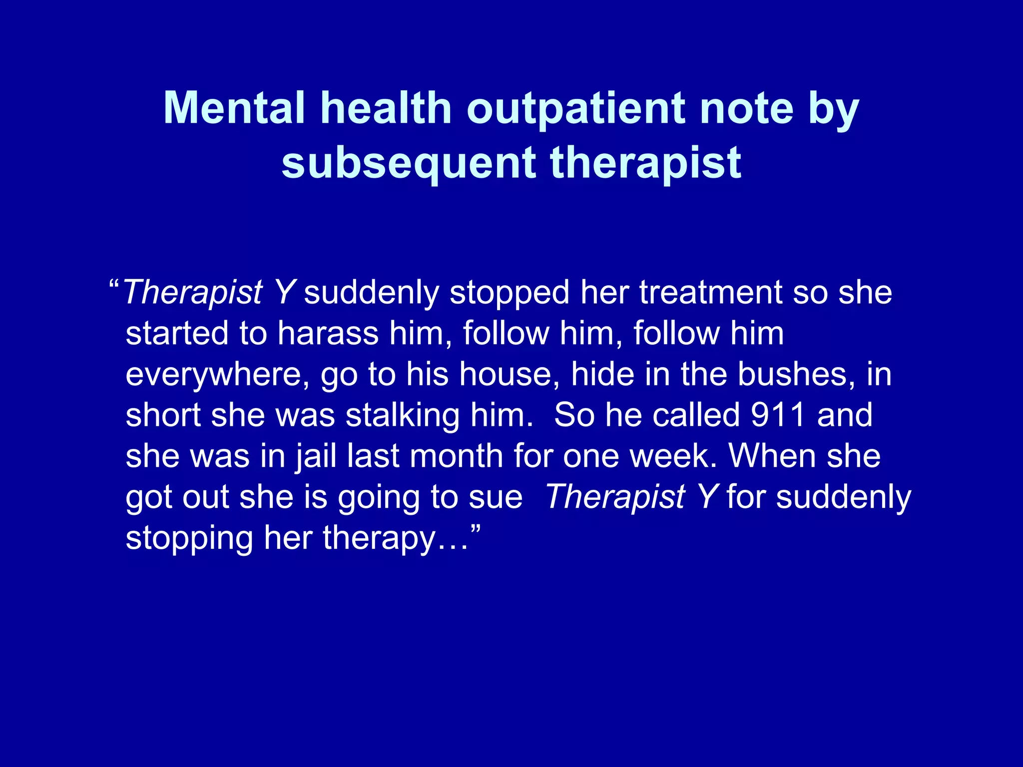Mental health outpatient note by subsequent therapist “ Therapist Y  suddenly stopped her treatment so she started to harass him, follow him, follow him everywhere, go to his house, hide in the bushes, in short she was stalking him.  So he called 911 and she was in jail last month for one week. When she got out she is going to sue  Therapist Y  for suddenly stopping her therapy…”  