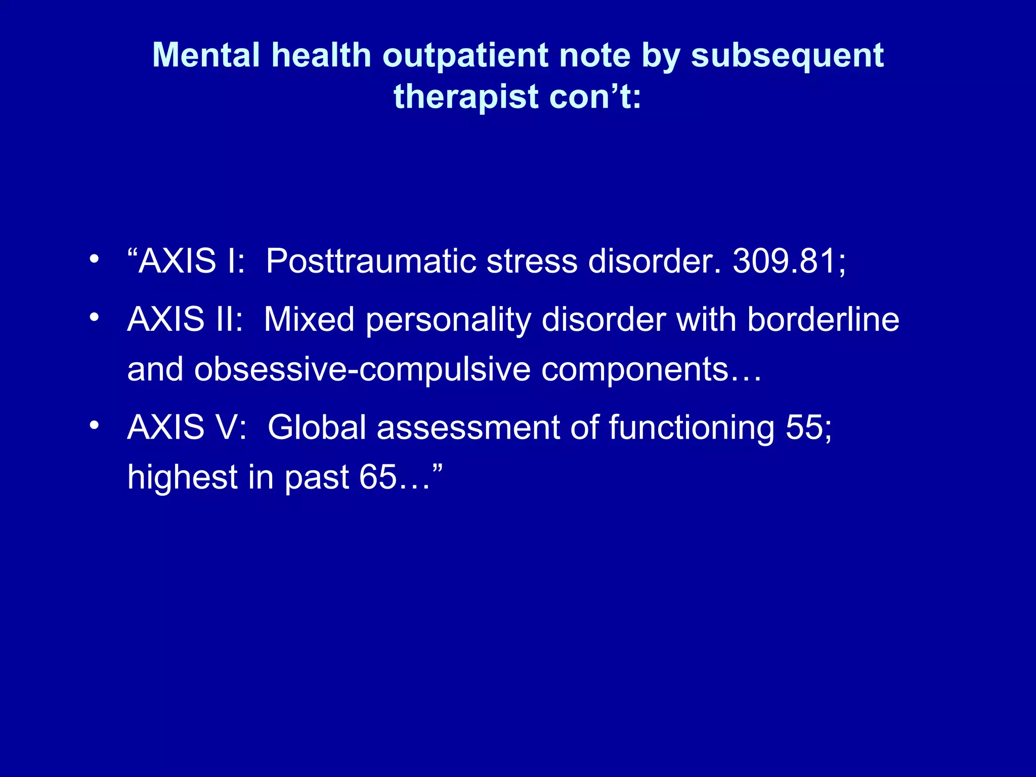 Mental health outpatient note by subsequent therapist con’t: “ AXIS I:  Posttraumatic stress disorder. 309.81;  AXIS II:  Mixed personality disorder with borderline and obsessive-compulsive components…  AXIS V:  Global assessment of functioning 55; highest in past 65…” 