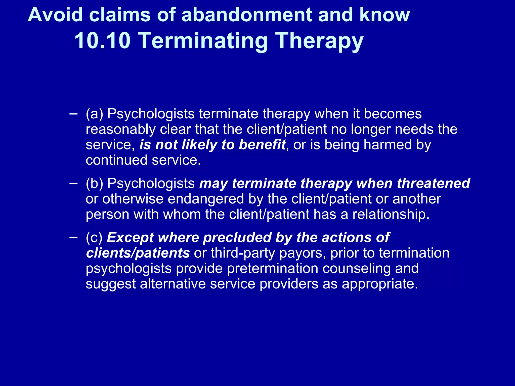 Avoid claims of abandonment and know  10.10 Terminating Therapy (a) Psychologists terminate therapy when it becomes reasonably clear that the client/patient no longer needs the service,  is not likely to benefit , or is being harmed by continued service. (b) Psychologists  may terminate therapy when threatened  or otherwise endangered by the client/patient or another person with whom the client/patient has a relationship. (c)  Except where precluded by the actions of clients/patients  or third-party payors, prior to termination psychologists provide pretermination counseling and suggest alternative service providers as appropriate. 