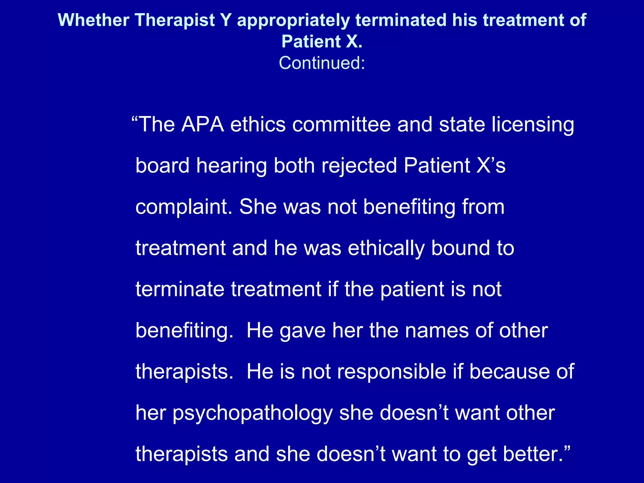 Whether Therapist Y appropriately terminated his treatment of Patient X. Continued: “ The APA ethics committee and state licensing board hearing both rejected Patient X’s complaint. She was not benefiting from treatment and he was ethically bound to terminate treatment if the patient is not benefiting.  He gave her the names of other therapists.  He is not responsible if because of her psychopathology she doesn’t want other therapists and she doesn’t want to get better.”   