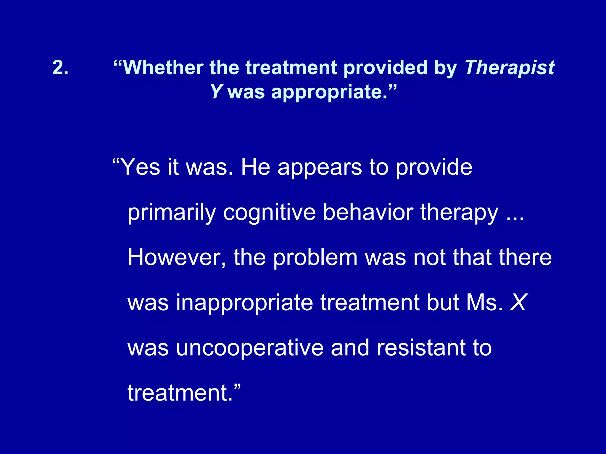 2. “Whether the treatment provided by  Therapist Y  was appropriate.” “ Yes it was. He appears to provide primarily cognitive behavior therapy ... However, the problem was not that there was inappropriate treatment but Ms.  X  was uncooperative and resistant to treatment.” 