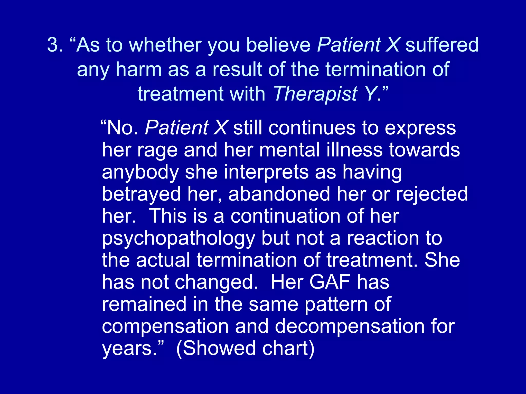 3. “As to whether you believe  Patient X  suffered any harm as a result of the termination of treatment with  Therapist Y .” “ No.  Patient X  still continues to express her rage and her mental illness towards anybody she interprets as having betrayed her, abandoned her or rejected her.  This is a continuation of her psychopathology but not a reaction to the actual termination of treatment. She has not changed.  Her GAF has remained in the same pattern of compensation and decompensation for years.”  (Showed chart) 