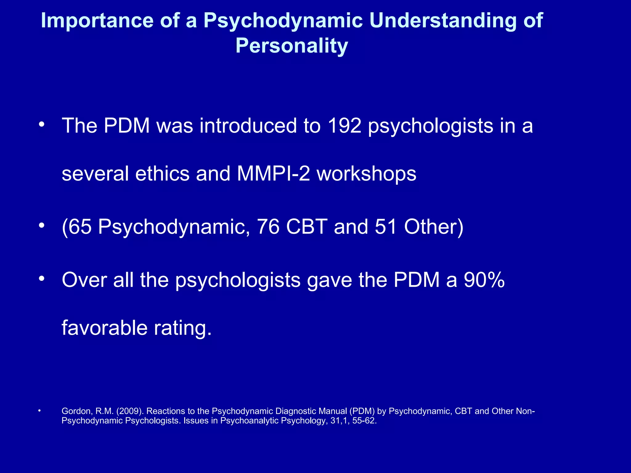 Importance of a Psychodynamic Understanding of Personality The PDM was introduced to 192 psychologists in a several ethics and MMPI-2 workshops (65 Psychodynamic, 76 CBT and 51 Other) Over all the psychologists gave the PDM a 90% favorable rating.  Gordon, R.M. (2009). Reactions to the Psychodynamic Diagnostic Manual (PDM) by Psychodynamic, CBT and Other Non- Psychodynamic Psychologists. Issues in Psychoanalytic Psychology, 31,1, 55-62. 