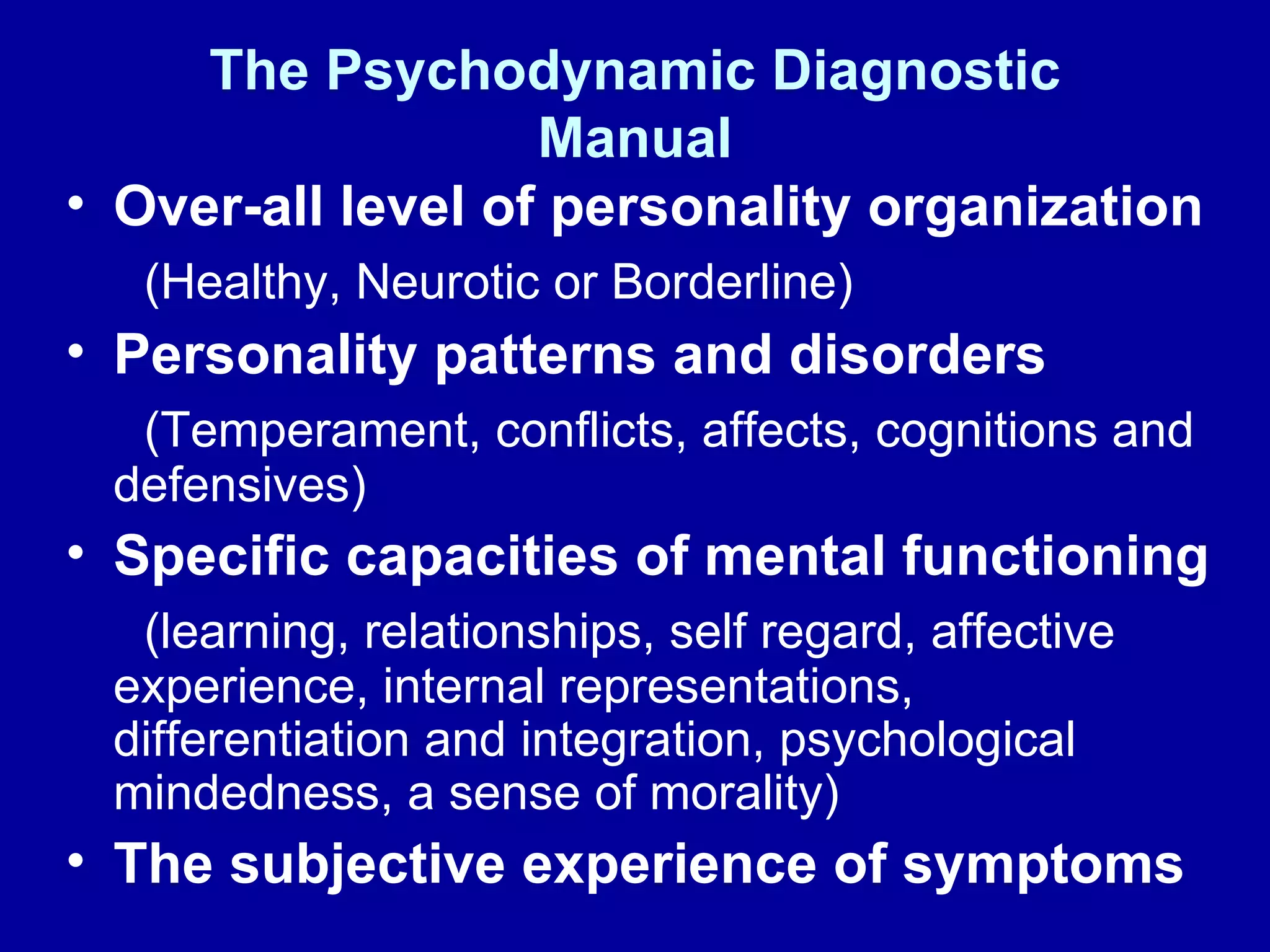 The Psychodynamic Diagnostic Manual Over-all level of personality organization (Healthy, Neurotic or Borderline) Personality patterns and disorders (Temperament, conflicts, affects, cognitions and defensives) Specific capacities of mental functioning (learning, relationships, self regard, affective experience, internal representations, differentiation and integration, psychological mindedness, a sense of morality) The subjective experience of symptoms 