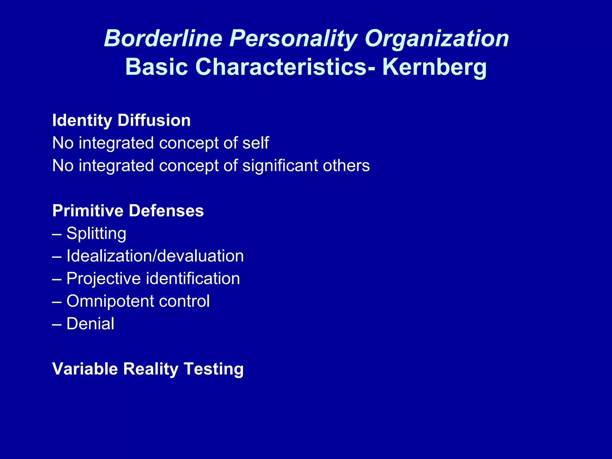 Borderline Personality Organization Basic Characteristics- Kernberg Identity Diffusion   No integrated concept of self No integrated concept of significant others Primitive Defenses –  Splitting –  Idealization/devaluation –  Projective identification –  Omnipotent control –  Denial Variable Reality Testing 