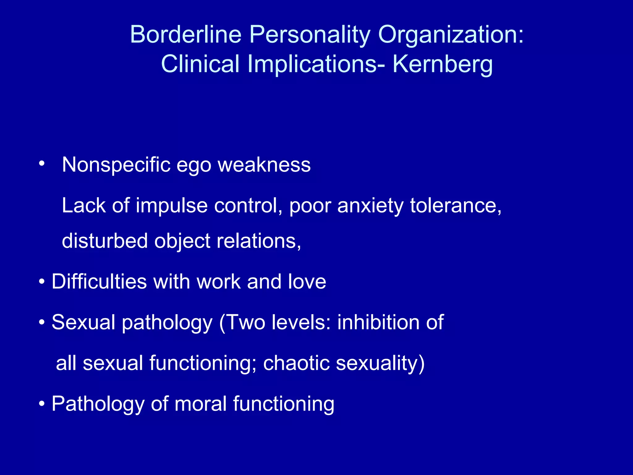 Borderline Personality Organization: Clinical Implications- Kernberg Nonspecific ego weakness Lack of impulse control, poor anxiety tolerance, disturbed object relations, •  Difficulties with work and love •  Sexual pathology (Two levels: inhibition of all sexual functioning; chaotic sexuality) •  Pathology of moral functioning 