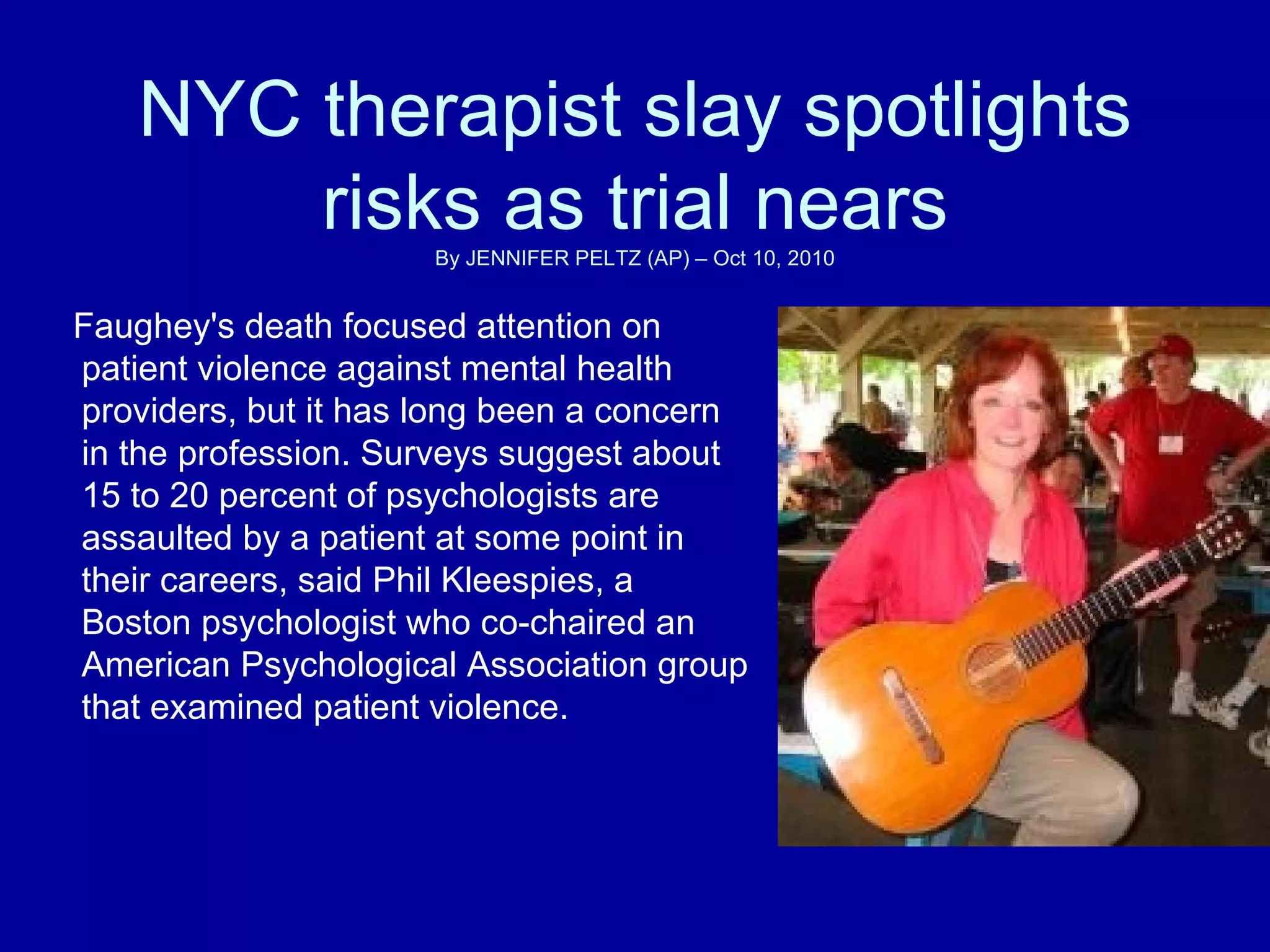 NYC therapist slay spotlights risks as trial nears By JENNIFER PELTZ (AP) – Oct 10, 2010 Faughey's death focused attention on patient violence against mental health providers, but it has long been a concern in the profession. Surveys suggest about 15 to 20 percent of psychologists are assaulted by a patient at some point in their careers, said Phil Kleespies, a Boston psychologist who co-chaired an American Psychological Association group that examined patient violence.  