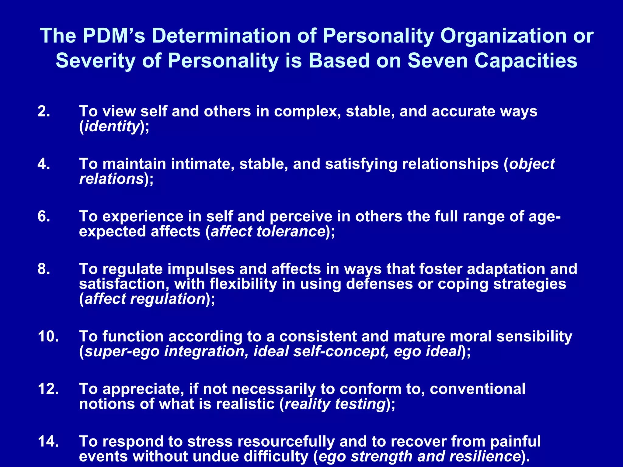 The PDM’s Determination of Personality Organization or Severity of Personality is Based on Seven Capacities To view self and others in complex, stable, and accurate ways ( identity );  To maintain intimate, stable, and satisfying relationships ( object relations );  To experience in self and perceive in others the full range of age-expected affects ( affect tolerance ); To regulate impulses and affects in ways that foster adaptation and satisfaction, with flexibility in using defenses or coping strategies ( affect regulation );  To function according to a consistent and mature moral sensibility ( super-ego integration, ideal self-concept, ego ideal );  To appreciate, if not necessarily to conform to, conventional notions of what is realistic ( reality testing ); To respond to stress resourcefully and to recover from painful events without undue difficulty ( ego strength and resilience ). 