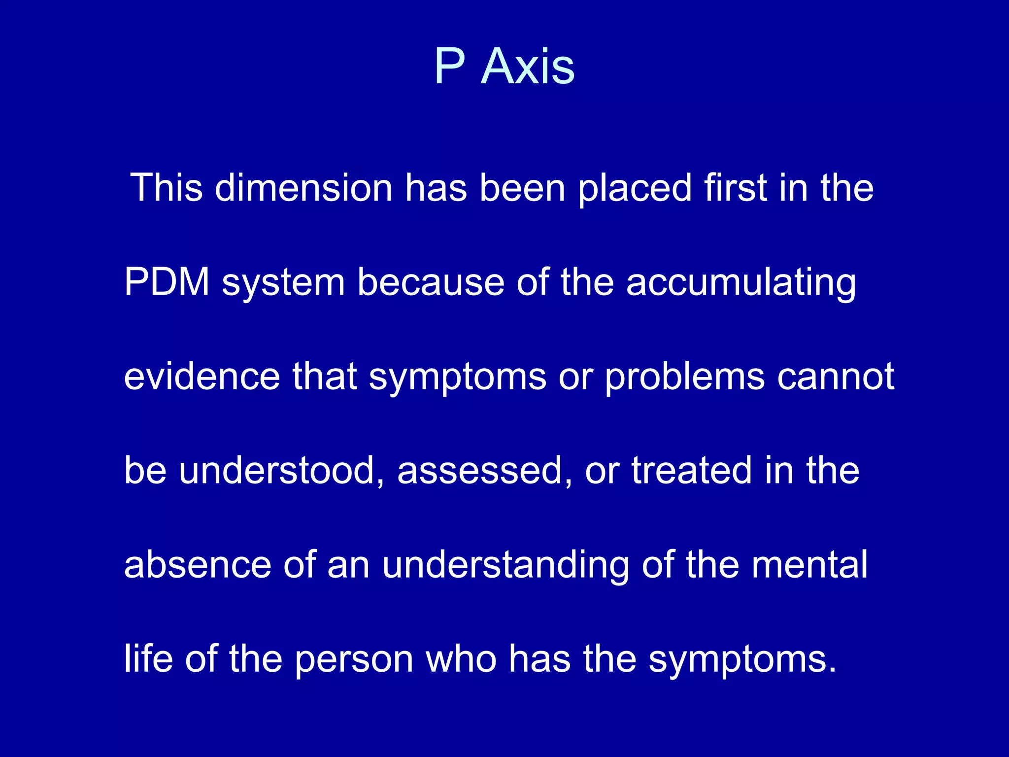 P Axis This dimension has been placed first in the PDM system because of the accumulating evidence that symptoms or problems cannot be understood, assessed, or treated in the absence of an understanding of the mental life of the person who has the symptoms.   
