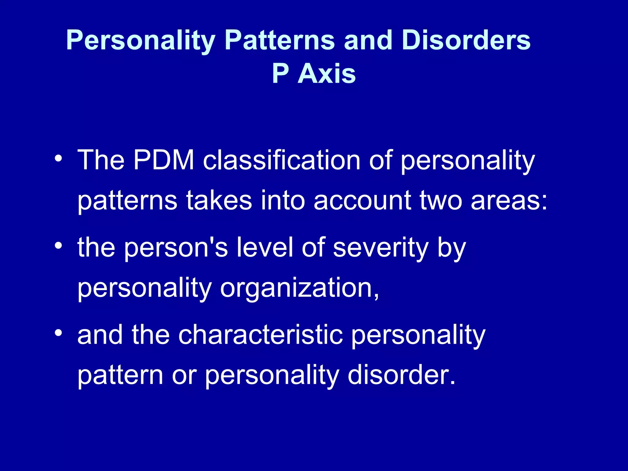 Personality Patterns and Disorders  P Axis The PDM classification of personality patterns takes into account two areas:  the person's level of severity by personality organization,  and the characteristic personality pattern or personality disorder.  