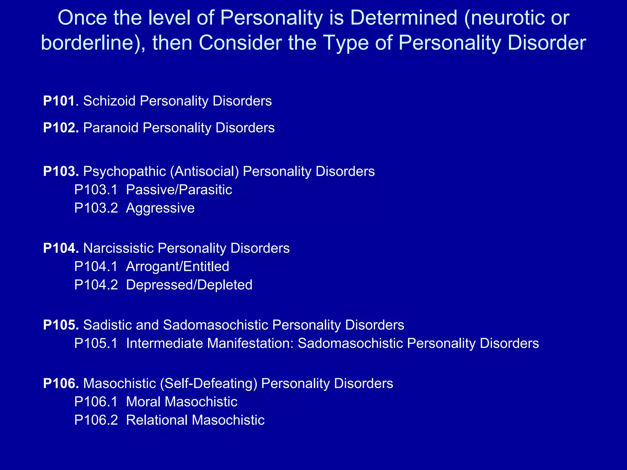 Once the level of Personality is Determined (neurotic or borderline), then Consider the Type of Personality Disorder P101 . Schizoid Personality Disorders P102.  Paranoid Personality Disorders                      P103.  Psychopathic (Antisocial) Personality Disorders   P103.1  Passive/Parasitic    P103.2  Aggressive  P104.  Narcissistic Personality Disorders   P104.1  Arrogant/Entitled   P104.2  Depressed/Depleted P105.  Sadistic and Sadomasochistic Personality Disorders   P105.1  Intermediate Manifestation: Sadomasochistic Personality Disorders P106.  Masochistic (Self-Defeating) Personality Disorders   P106.1  Moral Masochistic   P106.2  Relational Masochistic 