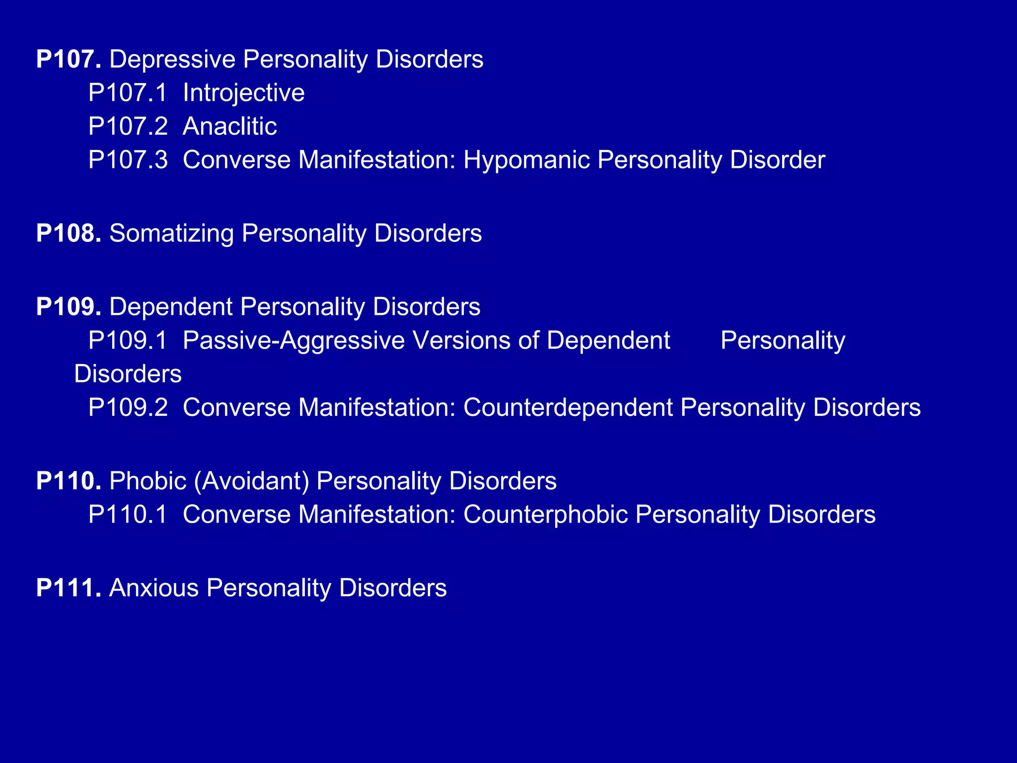 P107.  Depressive Personality Disorders   P107.1  Introjective   P107.2  Anaclitic    P107.3  Converse Manifestation: Hypomanic Personality Disorder P108.  Somatizing Personality Disorders P109.  Dependent Personality Disorders   P109.1  Passive-Aggressive Versions of Dependent  Personality Disorders   P109.2  Converse Manifestation: Counterdependent Personality Disorders P110.  Phobic (Avoidant) Personality Disorders   P110.1  Converse Manifestation: Counterphobic Personality Disorders P111.  Anxious Personality Disorders  